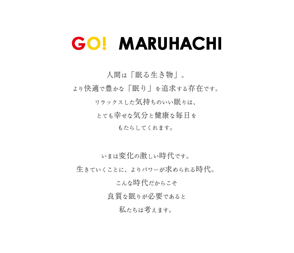 GO!MARUHACHI 人間は「眠る動物」。より快適で豊かな「眠り」を追求する存在です。リラックスした気持ちのいい眠りは、とても幸せな気分と健康な毎日をもたらしてくれます。いまは変化の激しい時代です。生きていくことに、よりパワーが求められる時代。こんな時代だからこそ良質な眠りが必要であると私たちは考えます。